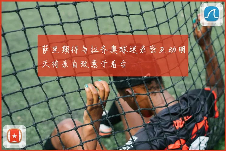 萨里期待与拉齐奥球迷亲密互动明天将亲自致意于看台