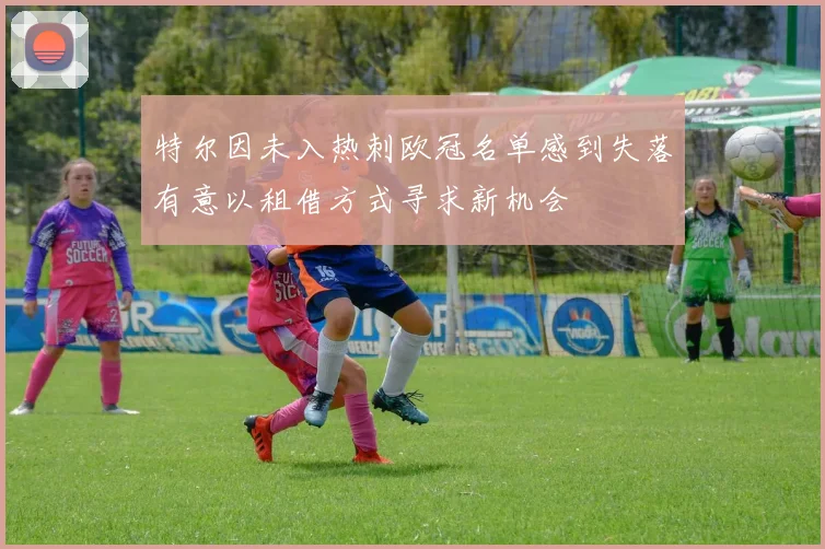 特尔因未入热刺欧冠名单感到失落有意以租借方式寻求新机会