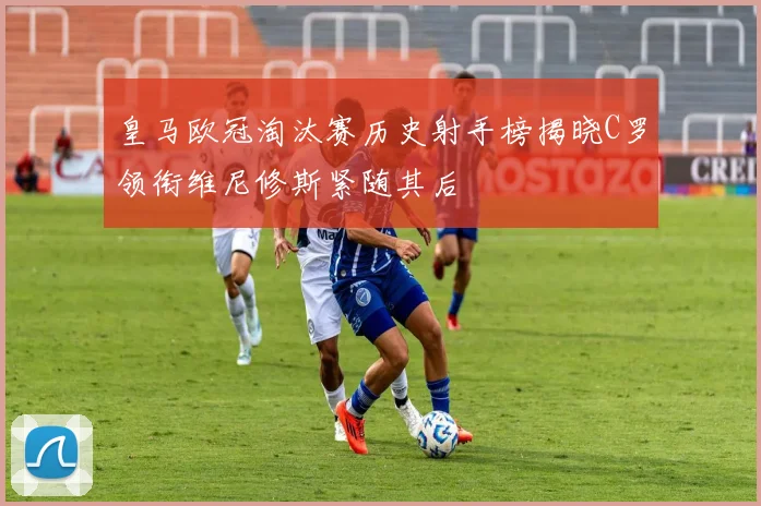 皇马欧冠淘汰赛历史射手榜揭晓C罗领衔维尼修斯紧随其后