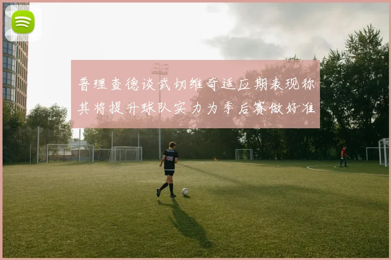 普理查德谈武切维奇适应期表现称其将提升球队实力为季后赛做好准备