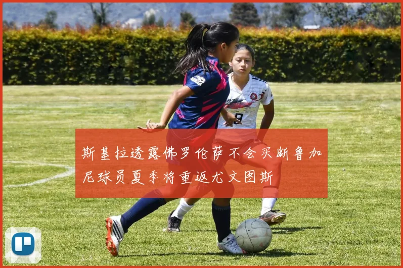 斯基拉透露佛罗伦萨不会买断鲁加尼球员夏季将重返尤文图斯