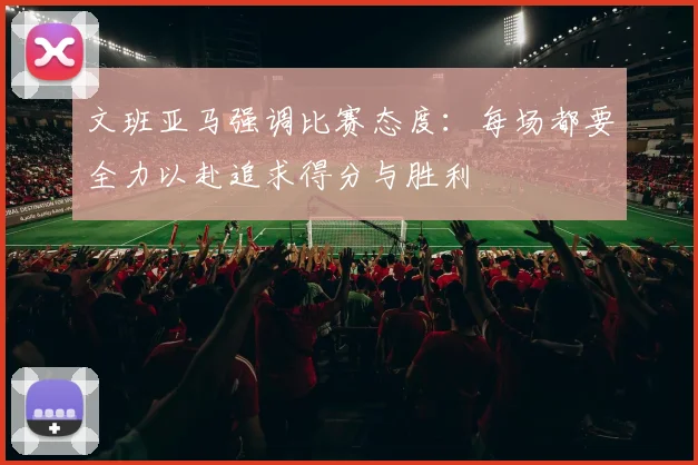 文班亚马强调比赛态度：每场都要全力以赴追求得分与胜利