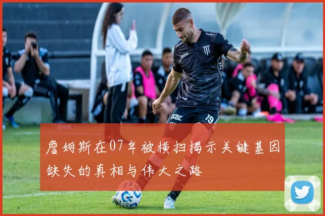 詹姆斯在07年被横扫揭示关键基因缺失的真相与伟大之路