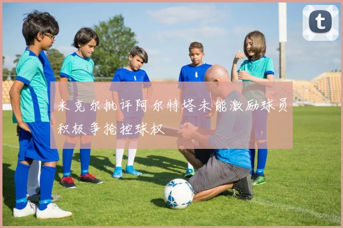 米克尔批评阿尔特塔未能激励球员积极争抢控球权