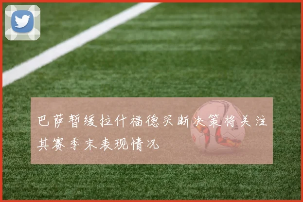 巴萨暂缓拉什福德买断决策将关注其赛季末表现情况