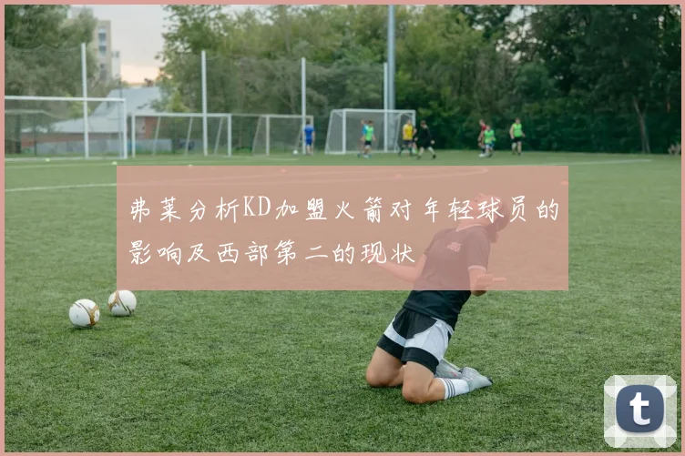 弗莱分析KD加盟火箭对年轻球员的影响及西部第二的现状
