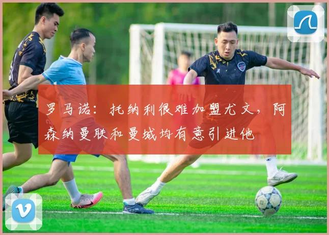 罗马诺：托纳利很难加盟尤文，阿森纳曼联和曼城均有意引进他