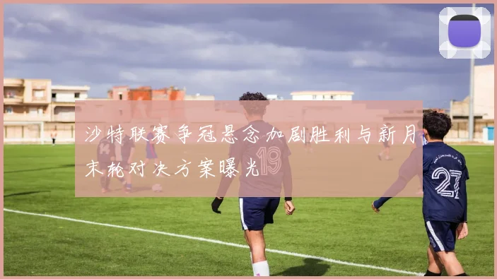 沙特联赛争冠悬念加剧胜利与新月末轮对决方案曝光