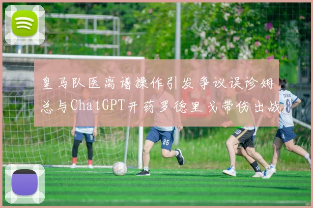 皇马队医离谱操作引发争议误诊姆总与ChatGPT开药罗德里戈带伤出战